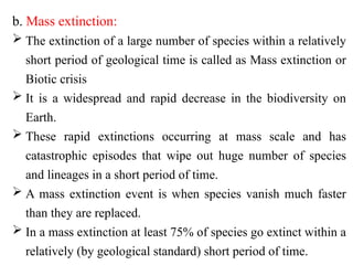b. Mass extinction:
 The extinction of a large number of species within a relatively
short period of geological time is called as Mass extinction or
Biotic crisis
 It is a widespread and rapid decrease in the biodiversity on
Earth.
 These rapid extinctions occurring at mass scale and has
catastrophic episodes that wipe out huge number of species
and lineages in a short period of time.
 A mass extinction event is when species vanish much faster
than they are replaced.
 In a mass extinction at least 75% of species go extinct within a
relatively (by geological standard) short period of time.
 