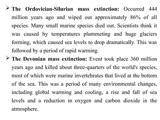  The Ordovician-Silurian mass extinction: Occurred 444
million years ago and wiped out approximately 86% of all
species. Many small marine species died out. Scientists think it
was caused by temperatures plummeting and huge glaciers
forming, which caused sea levels to drop dramatically. This was
followed by a period of rapid warming.
 The Devonian mass extinction: Event took place 360 million
years ago and killed about three-quarters of the world's species,
most of which were marine invertebrates that lived at the bottom
of the sea. This was a period of many environmental changes,
including global warming and cooling, a rise and fall of sea
levels and a reduction in oxygen and carbon dioxide in the
atmosphere.
 