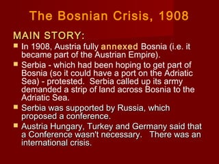 The Bosnian Crisis, 1908
MAIN STORY:MAIN STORY:
 In 1908, Austria fully annexed Bosnia (i.e. it
became part of the Austrian Empire).
 Serbia - which had been hoping to get part of
Bosnia (so it could have a port on the Adriatic
Sea) - protested.  Serbia called up its army
demanded a strip of land across Bosnia to the
Adriatic Sea.
 Serbia was supported by Russia, whichSerbia was supported by Russia, which
proposed a conferenceproposed a conference.
 Austria Hungary, Turkey and Germany said thatAustria Hungary, Turkey and Germany said that
a Conference wasn't necessary.   There was ana Conference wasn't necessary.   There was an
international crisis.international crisis.
 