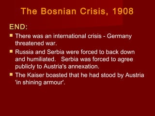 The Bosnian Crisis, 1908
END:END:
 There was an international crisis - Germany
threatened war.
 Russia and Serbia were forced to back down
and humiliated.   Serbia was forced to agree
publicly to Austria's annexation.
 The Kaiser boasted that he had stood by Austria
'in shining armour'.
 