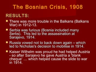 The Bosnian Crisis, 1908
RESULTS:RESULTS:
 There was more trouble in the Balkans (Balkans
War) in 1912-13.
 Serbia was furious (Bosnia included manySerbia was furious (Bosnia included many
Serbs).  This led to the assassination atSerbs).  This led to the assassination at
Sarajevo, 1914.Sarajevo, 1914.
 Russia vowed not to back down again – whichRussia vowed not to back down again – which
led to Nicholas's decision to mobilise in 1914.led to Nicholas's decision to mobilise in 1914.
 Kaiser Wilhelm was proud he had helped Austria
- so after Sarajevo he gave Austria a 'blank
cheque‘ … which helped cause the slide to war
in 1914.  
 