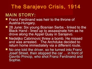 The Sarajevo Crisis, 1914
MAIN STORY:MAIN STORY:
 Franz Ferdinand was heir to the throne of
Austria-Hungary.
 28 June: Six young Bosnian Serbs - linked to the
Black Hand - lined up to assassinate him as he
drove along the Appel Quay in Sarajevo.
 Nedeljko Cabrinovic threw a bomb. He missed
and was arrested.   The Archduke decided to
return home immediately via a different route.
 No one told the driver, so he turned into FranzNo one told the driver, so he turned into Franz
Josef Street, then stopped the car ... in front ofJosef Street, then stopped the car ... in front of
Gavrilo Princip, who shot Franz Ferdinand andGavrilo Princip, who shot Franz Ferdinand and
Sophie.Sophie.
 