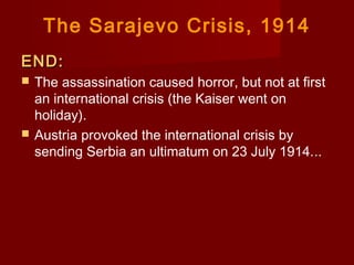 The Sarajevo Crisis, 1914
END:END:
 The assassination caused horror, but not at first
an international crisis (the Kaiser went on
holiday).
 Austria provoked the international crisis by
sending Serbia an ultimatum on 23 July 1914....
 