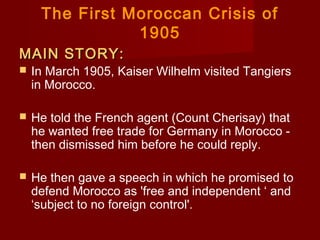 The First Moroccan Crisis of
1905
MAIN STORY:MAIN STORY:
 In March 1905, Kaiser Wilhelm visited Tangiers
in Morocco.
 He told the French agent (Count Cherisay) that
he wanted free trade for Germany in Morocco -
then dismissed him before he could reply.
 He then gave a speech in which he promised to
defend Morocco as 'free and independent ‘ and
‘subject to no foreign control'.
 