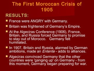 The First Moroccan Crisis of
1905
RESULTS:RESULTS:
 France were ANGRY with Germany.
 Britain was frightened of Germany’s Empire.
 At the Algeciras Conference (1906), France,
Britain, and Russia forced Germany to promise
to stay out of Morocco.   Germany felt
humiliated.
 In 1907, Britain and Russia, alarmed by German
ambitions, made an Entente - adds to alliances.
 Algeciras convinced Germany that the other
countries were 'ganging up' on Germany - from
this moment, Germany began preparing for war.
 