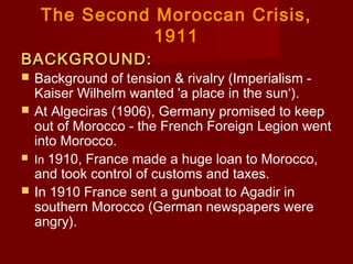 The Second Moroccan Crisis,
1911
BACKGROUND:BACKGROUND:
 Background of tension & rivalry (Imperialism -
Kaiser Wilhelm wanted 'a place in the sun‘).
 At Algeciras (1906), Germany promised to keep
out of Morocco - the French Foreign Legion went
into Morocco.
 In 1910, France made a huge loan to Morocco,
and took control of customs and taxes.
 In 1910 France sent a gunboat to Agadir in
southern Morocco (German newspapers were
angry).
 