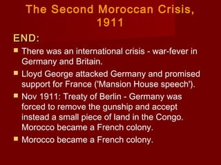 The Second Moroccan Crisis,
1911
END:END:
 There was an international crisis - war-fever in
Germany and Britain.
 Lloyd George attacked Germany and promised
support for France ('Mansion House speech').
 Nov 1911: Treaty of Berlin - Germany was
forced to remove the gunship and accept
instead a small piece of land in the Congo.  
Morocco became a French colony.
 Morocco became a French colony.
 