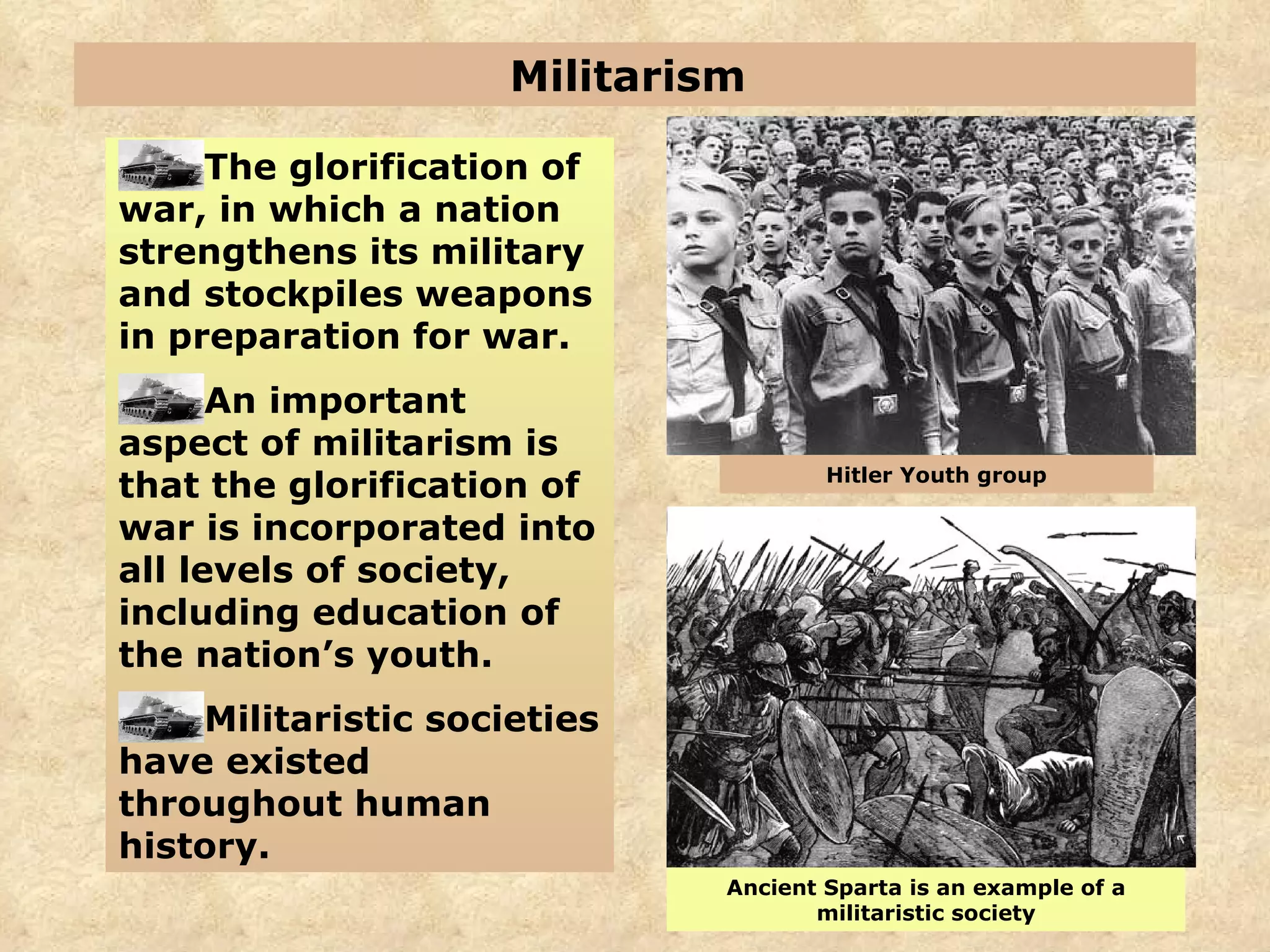 Militarism  The glorification of war, in which a nation strengthens its military and stockpiles weapons in preparation for war. An important aspect of militarism is that the glorification of war is incorporated into all levels of society, including education of the nation’s youth. Militaristic societies have existed throughout human history. Ancient Sparta is an example of a militaristic society Hitler Youth group 