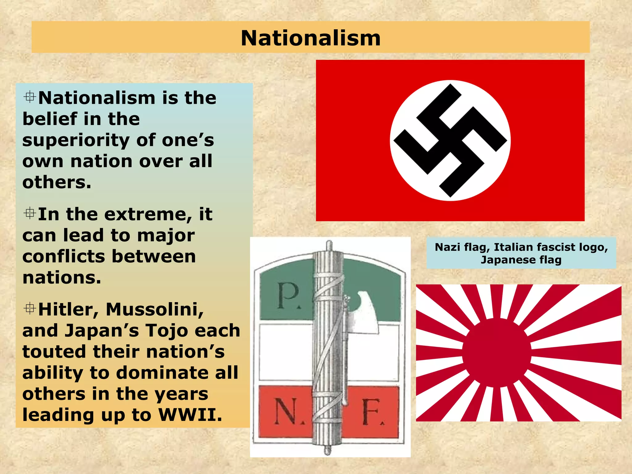 Nationalism Nationalism is the belief in the superiority of one’s own nation over all others. In the extreme, it can lead to major conflicts between nations. Hitler, Mussolini, and Japan’s Tojo each touted their nation’s ability to dominate all others in the years leading up to WWII. Nazi flag, Italian fascist logo, Japanese flag 