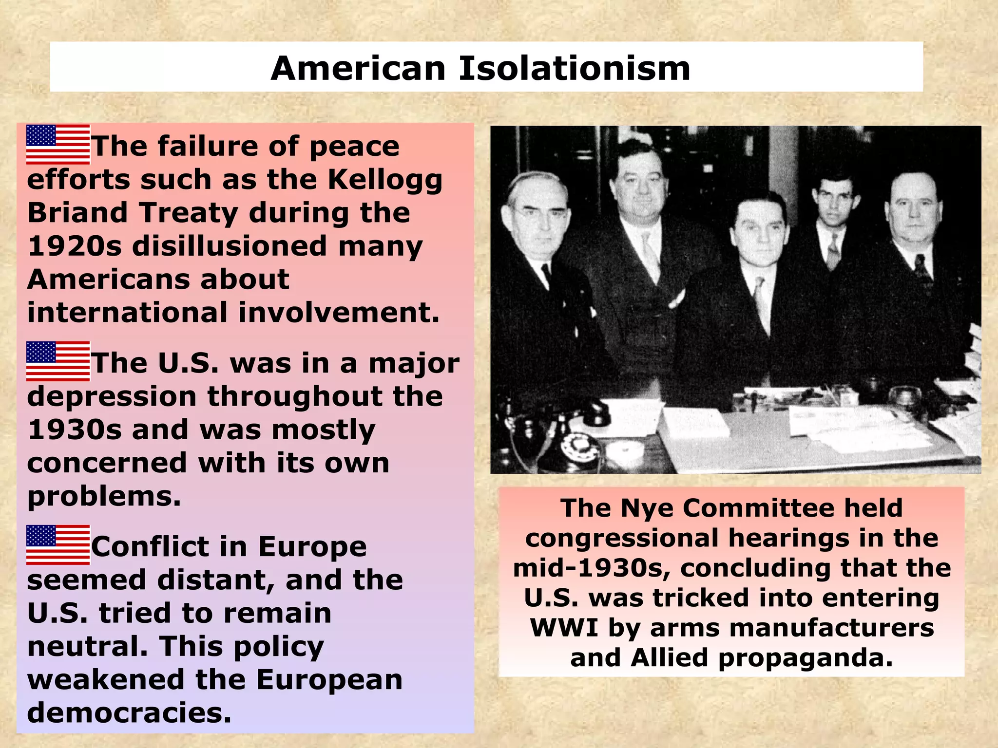 American Isolationism  The failure of peace efforts such as the Kellogg Briand Treaty during the 1920s disillusioned many Americans about international involvement. The U.S. was in a major depression throughout the 1930s and was mostly concerned with its own problems. Conflict in Europe seemed distant, and the U.S. tried to remain neutral. This policy weakened the European democracies. The Nye Committee held congressional hearings in the mid-1930s, concluding that the U.S. was tricked into entering WWI by arms manufacturers and Allied propaganda. 