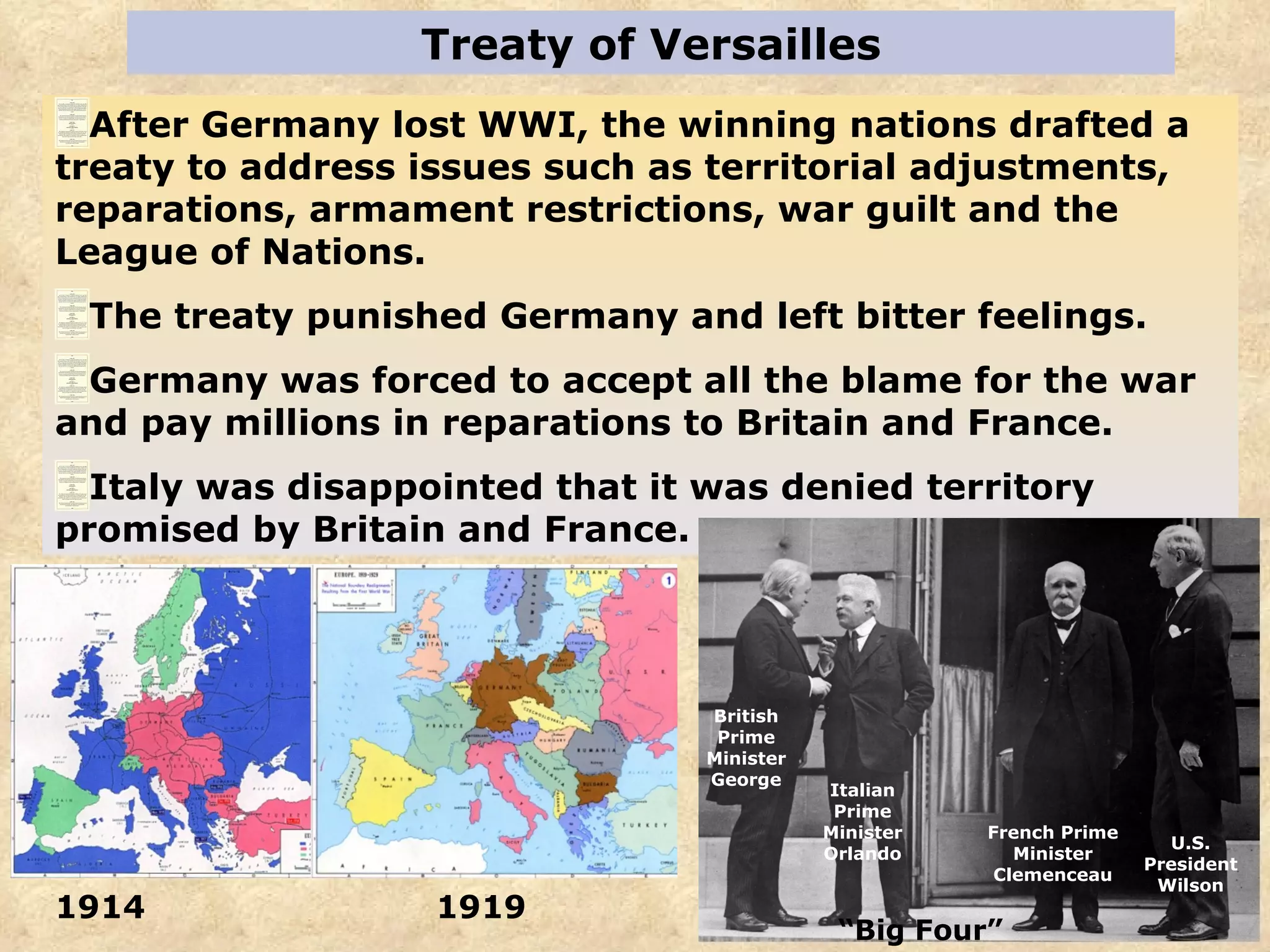 Treaty of Versailles After Germany lost WWI, the winning nations drafted a treaty to address issues such as territorial adjustments, reparations, armament restrictions, war guilt and the League of Nations. The treaty punished Germany and left bitter feelings.  Germany was forced to accept all the blame for the war and pay millions in reparations to Britain and France. Italy was disappointed that it was denied territory promised by Britain and France.  U.S. President Wilson French Prime Minister Clemenceau Italian Prime Minister Orlando British Prime Minister George 1914  1919 “ Big Four” 