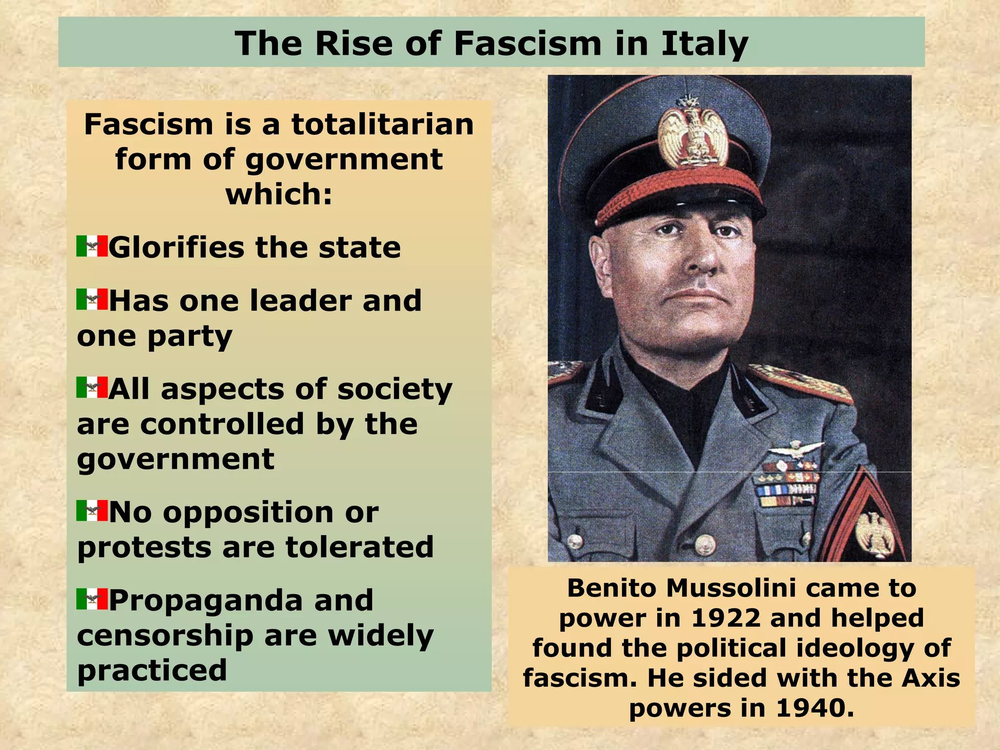 The Rise of Fascism in Italy Fascism is a totalitarian form of government which: Glorifies the state  Has one leader and one party All aspects of society are controlled by the government No opposition or protests are tolerated Propaganda and censorship are widely practiced  Benito Mussolini came to power in 1922 and helped found the political ideology of fascism. He sided with the Axis powers in 1940. 