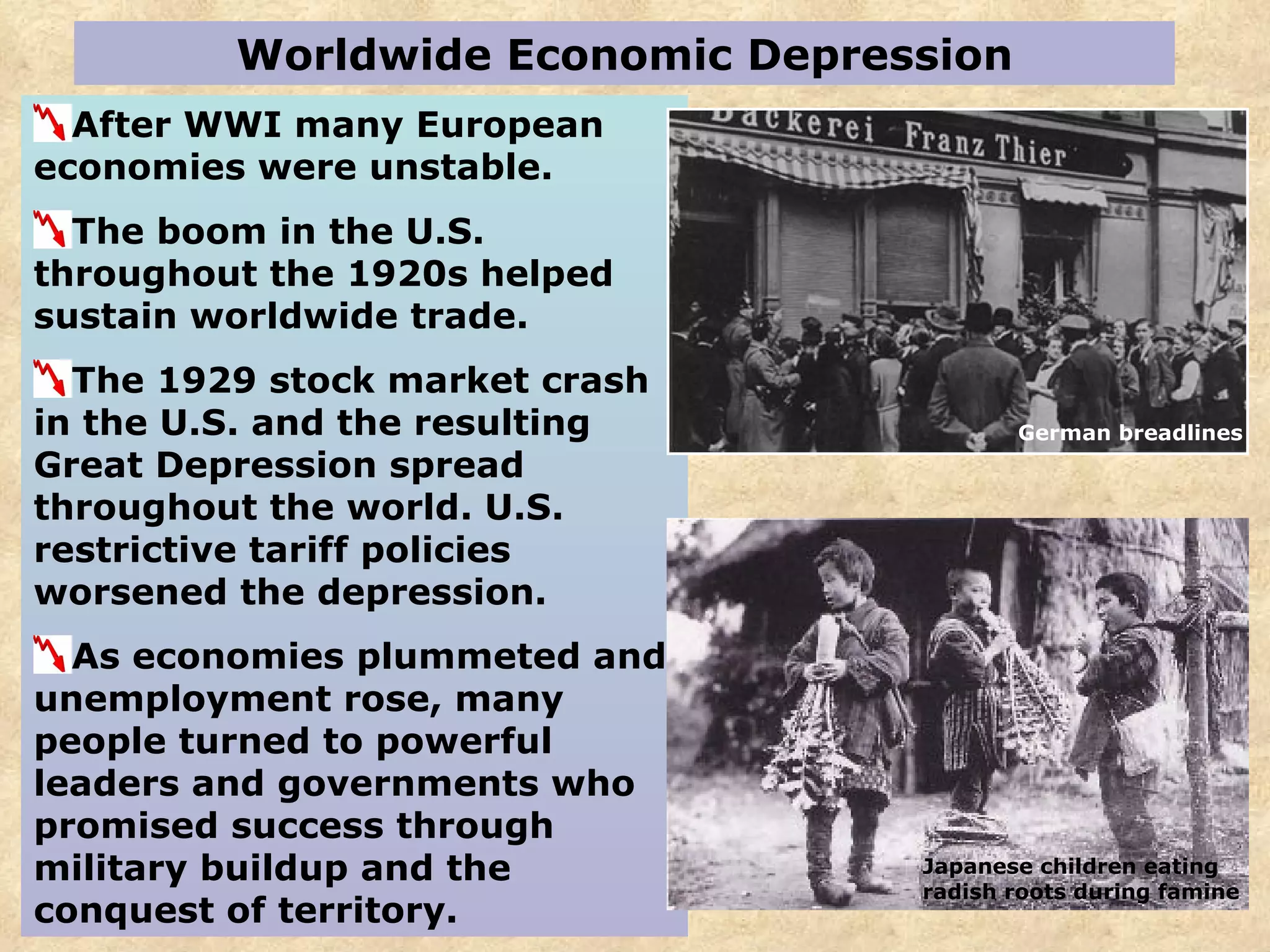 Worldwide Economic Depression After WWI many European economies were unstable. The boom in the U.S. throughout the 1920s helped sustain worldwide trade. The 1929 stock market crash in the U.S. and the resulting Great Depression spread throughout the world. U.S. restrictive tariff policies worsened the depression.  As economies plummeted and unemployment rose, many people turned to powerful leaders and governments who promised success through military buildup and the conquest of territory. German breadlines Japanese children eating radish roots during famine 