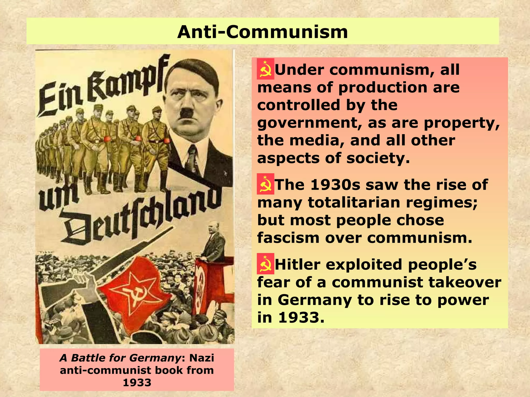 Anti-Communism Under communism, all means of production are controlled by the government, as are property, the media, and all other aspects of society. The 1930s saw the rise of many totalitarian regimes; but most people chose fascism over communism. Hitler exploited people’s fear of a communist takeover in Germany to rise to power in 1933. A Battle for Germany : Nazi anti-communist book from 1933 