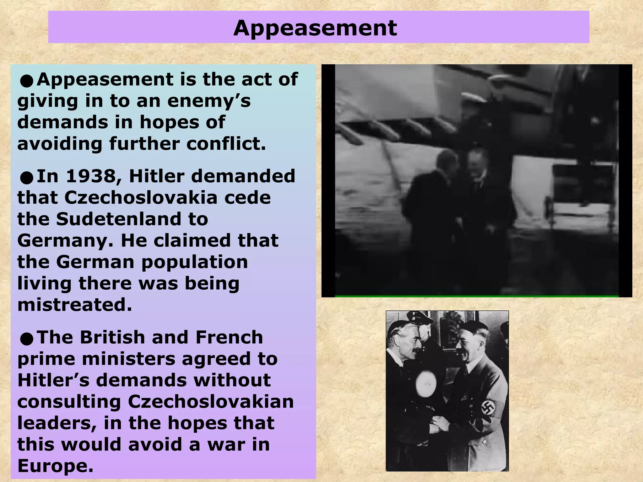 Appeasement  Appeasement is the act of giving in to an enemy’s demands in hopes of avoiding further conflict. In 1938, Hitler demanded that Czechoslovakia cede the Sudetenland to Germany.   He claimed that the German population living there was being mistreated. The British and French prime ministers agreed to Hitler’s demands without consulting Czechoslovakian leaders, in the hopes that this would avoid a war in Europe.  