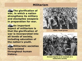 Militarism  The glorification of war, in which a nation strengthens its military and stockpiles weapons in preparation for war. An important aspect of militarism is that the glorification of war is incorporated into all levels of society, including education of the nation’s youth. Militaristic societies have existed throughout human history. Ancient Sparta is an example of a militaristic society Hitler Youth group 