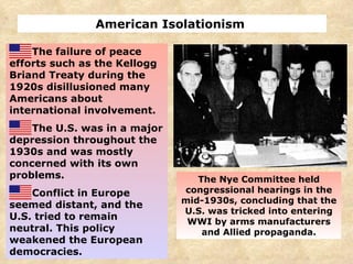 American Isolationism  The failure of peace efforts such as the Kellogg Briand Treaty during the 1920s disillusioned many Americans about international involvement. The U.S. was in a major depression throughout the 1930s and was mostly concerned with its own problems. Conflict in Europe seemed distant, and the U.S. tried to remain neutral. This policy weakened the European democracies. The Nye Committee held congressional hearings in the mid-1930s, concluding that the U.S. was tricked into entering WWI by arms manufacturers and Allied propaganda. 