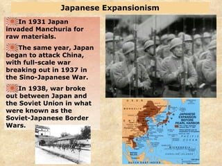 Japanese Expansionism In 1931 Japan invaded Manchuria for raw materials. The same year, Japan began to attack China, with full-scale war breaking out in 1937 in the Sino-Japanese War. In 1938, war broke out between Japan and the Soviet Union in what were known as the Soviet-Japanese Border Wars. 