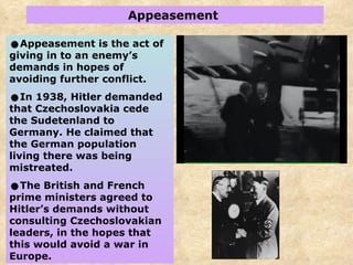 Appeasement  Appeasement is the act of giving in to an enemy’s demands in hopes of avoiding further conflict. In 1938, Hitler demanded that Czechoslovakia cede the Sudetenland to Germany.   He claimed that the German population living there was being mistreated. The British and French prime ministers agreed to Hitler’s demands without consulting Czechoslovakian leaders, in the hopes that this would avoid a war in Europe.  
