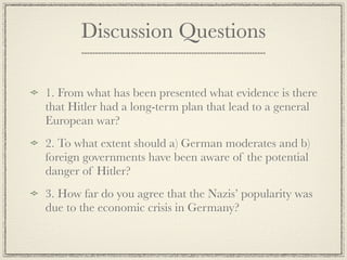 Discussion Questions

1. From what has been presented what evidence is there
that Hitler had a long-term plan that lead to a general
European war?
2. To what extent should a) German moderates and b)
foreign governments have been aware of the potential
danger of Hitler?
3. How far do you agree that the Nazis’ popularity was
due to the economic crisis in Germany?
 