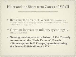 Hitler and the Short-term Causes of WWII


 Revisiting the Treaty of Versailles: Reparations were
 suspended prior to Hitlers being appointed, he reasserted this resistance. German
 withdraw from the league 1933.


 German increase in military spending: Five-
 fold increase in 1934-35.

 Non-aggression pact with Poland, 1934. Directly
 counteracted the ‘Little Entente’, French
 alliance system in E.Europe, by undermining
 the Franco-Polish alliance 1925.
 