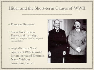 Hitler and the Short-term Causes of WWII


 European Response:

 Stresa Front: Britain,
 France, and Italy align.
 With no clear plan ‘how’ to respond
 to stop Hitler.


 Anglo-German Naval
 Agreement 1935: allowed
 for an increased German
 Navy. Without
 consulting France.
 