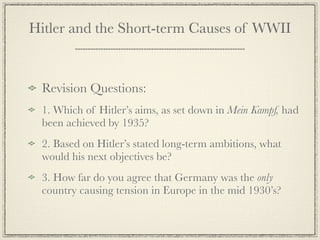 Hitler and the Short-term Causes of WWII


 Revision Questions:
 1. Which of Hitler’s aims, as set down in Mein Kampf, had
 been achieved by 1935?
 2. Based on Hitler’s stated long-term ambitions, what
 would his next objectives be?
 3. How far do you agree that Germany was the only
 country causing tension in Europe in the mid 1930’s?
 