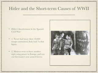Hitler and the Short-term Causes of WWII



 Hitler’s Involvement in the Spanish
 Civil War:


 1. Never had more then 10,000
 troops committed, Italy had 7x that
 ﬁgure.


 2. Motives were to have another
 right wing power in Europe and test
 out Germany’s new armed forces.
 
