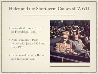 Hitler and the Short-term Causes of WWII



 Rome-Berlin Axis: Treaty
 of Friendship, 1936.

 Anti Comintern Pact:
 Joined with Japan 1936 and
 Italy 1937.

 Japan could counter Britain
 and Russia in Asia.
 
