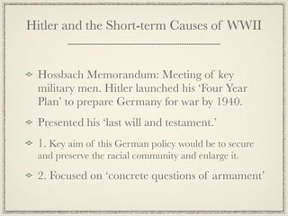 Hitler and the Short-term Causes of WWII


 Hossbach Memorandum: Meeting of key
 military men. Hitler launched his ‘Four Year
 Plan’ to prepare Germany for war by 1940.
 Presented his ‘last will and testament.’
 1. Key aim of this German policy would be to secure
 and preserve the racial community and enlarge it.

 2. Focused on ‘concrete questions of armament’
 
