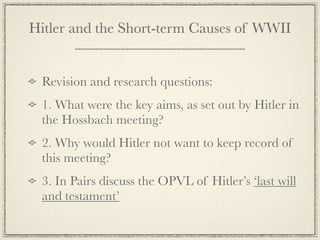 Hitler and the Short-term Causes of WWII


 Revision and research questions:
 1. What were the key aims, as set out by Hitler in
 the Hossbach meeting?
 2. Why would Hitler not want to keep record of
 this meeting?
 3. In Pairs discuss the OPVL of Hitler’s ‘last will
 and testament’
 