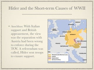 Hitler and the Short-term Causes of WWII



 Anschluss: With Italian
 support and British
 appeasement, the view
 was the separation with
 Austria had been wrong
 to enforce during the
 TOV. A referendum was
 called, Hitler sent troops
 to ensure support.
 