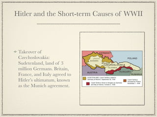 Hitler and the Short-term Causes of WWII




 Takeover of
 Czechoslovakia:
 Sudetenland, land of 3
 million Germans. Britain,
 France, and Italy agreed to
 Hitler’s ultimatum, known
 as the Munich agreement.
 
