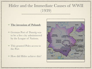 Hitler and the Immediate Causes of WWII
                 (1939)


 The invasion of Poland:

 German Port of Danzig was
 to be a free city administered
 by the League of Nations.

 This granted Poles access to
 the Port

 How did Hitler achieve this?
 