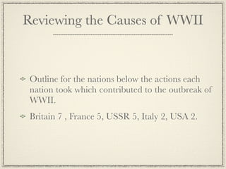 Reviewing the Causes of WWII



 Outline for the nations below the actions each
 nation took which contributed to the outbreak of
 WWII.
 Britain 7 , France 5, USSR 5, Italy 2, USA 2.
 
