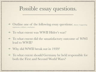 Possible essay questions.

Outline one of the following essay questions: (thesis, 3 supporting
arguments, evidence, conclusion)


To what extent was WWII Hitler’s war?
To what extent did the unsatisfactory outcome of WWI
lead to WWII?
Why did WWII break out in 1939?
To what extent should Germany be held responsible for
both the First and Second World Wars?
 