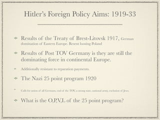 Hitler’s Foreign Policy Aims: 1919-33


Results of the Treaty of Brest-Litovsk 1917, German
domination of Eastern Europe. Resent loosing Poland

Results of Post TOV Germany is they are still the
dominating force in continental Europe.
Additionally resistant to reparation payments.

The Nazi 25 point program 1920

Calls for union of all Germans, end of the TOV, a strong state, national army, exclusion of Jews.


What is the O,P,V,L of the 25 point program?
 