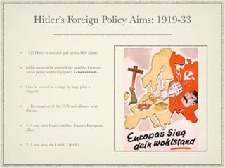 Hitler’s Foreign Policy Aims: 1919-33

1923 Hitler is arrested and writes Mein Kampf


In his memoir he asserted the need for German
racial purity and living space, Lebensraum.


Can be viewed as a stage by stage plan to
expand:


1. Termination of the TOV and alliance with
Britain.


2. A war with France and her Eastern European
allies.


3. A war with the USSR. OPVL?
 