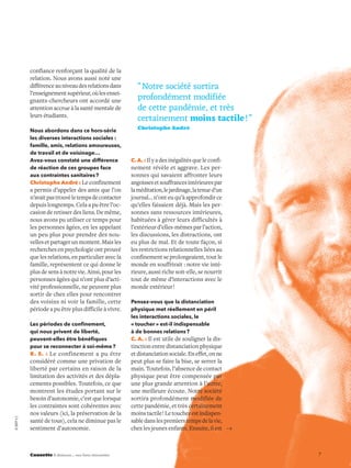7Causette À distance… nos liens réinventés
confiance renforçant la qualité de la
relation. Nous avons aussi noté une
différenceauniveaudesrelationsdans
l’enseignementsupérieur,oùlesensei-
gnants-chercheurs ont accordé une
attention accrue à la santé mentale de
leurs étudiants.
Nous abordons dans ce hors-série
les diverses interactions sociales :
famille, amis, relations amoureuses,
de travail et de voisinage…
Avez-vous constaté une différence
de réaction de ces groupes face
aux contraintes sanitaires?
Christophe André : Le confinement
a permis d’appeler des amis que l’on
n’avaitpastrouvéletempsdecontacter
depuis longtemps. Cela a pu être l’oc-
casion de retisser des liens. De même,
nous avons pu utiliser ce temps pour
les personnes âgées, en les appelant
un peu plus pour prendre des nou-
vellesetpartagerunmoment.Maisles
recherches en psychologie ont prouvé
que les relations, en particulier avec la
famille, représentent ce qui donne le
plus de sens à notre vie. Ainsi, pour les
personnes âgées qui n’ont plus d’acti-
vité professionnelle, ne peuvent plus
sortir de chez elles pour rencontrer
des voisins ni voir la famille, cette
période a pu être plus difficile à vivre.
Les périodes de confinement,
qui nous privent de liberté,
peuvent-elles être bénéfiques
pour se reconnecter à soi-même?
R. S. : Le confinement a pu être
considéré comme une privation de
liberté par certains en raison de la
limitation des activités et des dépla-
cements possibles. Toutefois, ce que
montrent les études portant sur le
besoin d’autonomie, c’est que lorsque
les contraintes sont cohérentes avec
nos valeurs (ici, la préservation de la
santé de tous), cela ne diminue pas le
sentiment d’autonomie.
C.A. : Il y a des inégalités que le confi-
nement révèle et aggrave. Les per-
sonnes qui savaient affronter leurs
angoissesetsouffrancesintérieurespar
laméditation,lejardinage,latenued’un
journal... n’ont eu qu’à approfondir ce
qu’elles faisaient déjà. Mais les per-
sonnes sans ressources intérieures,
habituées à gérer leurs difficultés à
l’extérieur d’elles-mêmes par l’action,
les discussions, les distractions, ont
eu plus de mal. Et de toute façon, si
les restrictions relationnelles liées au
confinement se prolongeaient, tout le
monde en souffrirait : notre vie inté-
rieure, aussi riche soit-elle, se nourrit
tout de même d’interactions avec le
monde extérieur !
Pensez-vous que la distanciation
physique met réellement en péril
les interactions sociales, le
« toucher » est-il indispensable
à de bonnes relations?
C. A. : Il est utile de souligner la dis-
tinction entre distanciation physique
etdistanciationsociale.Eneffet,onne
peut plus se faire la bise, se serrer la
main. Toutefois, l’absence de contact
physique peut être compensée par
une plus grande attention à l’autre,
une meilleure écoute. Notre société
sortira profondément modifiée de
cette pandémie, et très certainement
moinstactile !Letoucherestindispen-
sabledanslespremierstempsdelavie,
chez les jeunes enfants. Ensuite, il est
©DRFPX2
“ Notre société sortira
profondément modifiée
de cette pandémie, et très
certainement moins tactile ! ”
Christophe André
 