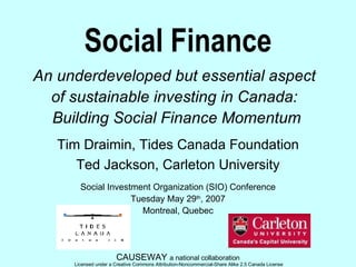Social Finance An underdeveloped but essential aspect  of sustainable investing in Canada:  Building Social Finance Momentum CAUSEWAY  a national collaboration Tim Draimin, Tides Canada Foundation Ted Jackson, Carleton University Social Investment Organization (SIO) Conference Tuesday May 29 th , 2007 Montreal, Quebec 
