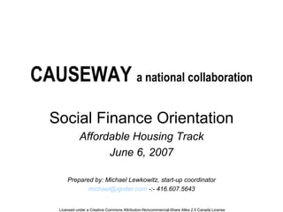 CAUSEWAY  a national collaboration Social Finance Orientation Affordable Housing Track June 6, 2007 Prepared by: Michael Lewkowitz, start-up coordinator [email_address]  -:- 416.607.5643 