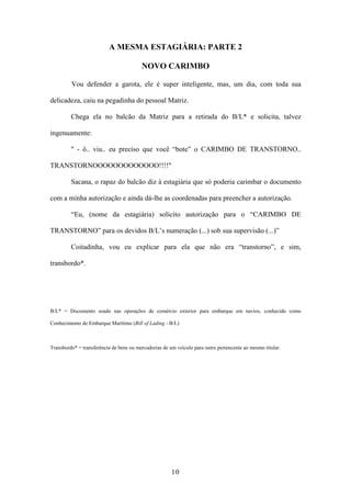 10
A MESMA ESTAGIÁRIA: PARTE 2
NOVO CARIMBO
Vou defender a garota, ele é super inteligente, mas, um dia, com toda sua
delicadeza, caiu na pegadinha do pessoal Matriz.
Chega ela no balcão da Matriz para a retirada do B/L* e solicita, talvez
ingenuamente:
" - ô.. viu.. eu preciso que você “bote” o CARIMBO DE TRANSTORNO..
TRANSTORNOOOOOOOOOOOOO!!!!"
Sacana, o rapaz do balcão diz à estagiária que só poderia carimbar o documento
com a minha autorização e ainda dá-lhe as coordenadas para preencher a autorização.
“Eu, (nome da estagiária) solicito autorização para o “CARIMBO DE
TRANSTORNO” para os devidos B/L’s numeração (...) sob sua supervisão (...)”
Coitadinha, vou eu explicar para ela que não era “transtorno”, e sim,
transbordo*.
B/L* = Documento usado nas operações de comércio exterior para embarque em navios, conhecido como
Conhecimento de Embarque Marítimo (Bill of Lading - B/L)
Transbordo* = transferência de bens ou mercadorias de um veículo para outro pertencente ao mesmo titular.
 