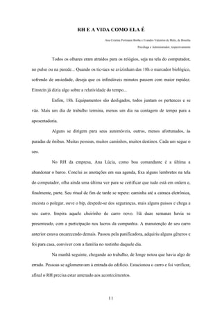 11
RH E A VIDA COMO ELA É
Ana Cristina Portmann Borba e Evandro Valentim de Melo, de Brasília
Psicóloga e Administrador, respectivamente
Todos os olhares eram atraídos para os relógios, seja na tela do computador,
no pulso ou na parede... Quando os tic-tacs se avizinham das 18h o marcador biológico,
sofrendo de ansiedade, deseja que os infindáveis minutos passem com maior rapidez.
Einstein já dizia algo sobre a relatividade do tempo...
Enfim, 18h. Equipamentos são desligados, todos juntam os pertences e se
vão. Mais um dia de trabalho termina, menos um dia na contagem de tempo para a
aposentadoria.
Alguns se dirigem para seus automóveis, outros, menos afortunados, às
paradas de ônibus. Muitas pessoas, muitos caminhos, muitos destinos. Cada um segue o
seu.
No RH da empresa, Ana Lúcia, como boa comandante é a última a
abandonar o barco. Conclui as anotações em sua agenda, fixa alguns lembretes na tela
do computador, olha ainda uma última vez para se certificar que tudo está em ordem e,
finalmente, parte. Seu ritual de fim de tarde se repete: caminha até a catraca eletrônica,
encosta o polegar, ouve o bip, despede-se dos seguranças, mais alguns passos e chega a
seu carro. Inspira aquele cheirinho de carro novo. Há duas semanas havia se
presenteado, com a participação nos lucros da companhia. A manutenção de seu carro
anterior estava encarecendo demais. Passou pela panificadora, adquiriu alguns gêneros e
foi para casa, conviver com a família no restinho daquele dia.
Na manhã seguinte, chegando ao trabalho, de longe notou que havia algo de
errado. Pessoas se aglomeravam à entrada do edifício. Estacionou o carro e foi verificar,
afinal o RH precisa estar antenado aos acontecimentos.
 