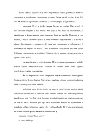13
- Foi na saída da faculdade. Ele estava na parada de ônibus, quando dois bandidos
mascarados se aproximaram e anunciaram o assalto. Parece que ele reagiu e levou dois
tiros. Os bandidos fugiram sem levar nada. O socorro chegou, mas já era tarde.
Na casa de Sérgio, a família chorava. Esposa, um casal de filhos, com 9 e 6
anos estavam abraçados à avó paterna. Ana Lúcia e Ana Paula se aproximaram, se
identificaram e ficaram daquele jeito, impotentes diante da tragédia. Na conversa com
Zulmira, a viúva, souberam quando e onde ocorreria o sepultamento. Ana Paula se
afastou discretamente e contatou o RH para que repassassem as informações. A
mobilização da empresa foi maciça. Todas as unidades se cotizaram, enviaram coroas
de flores e representantes ao cemitério. Velório e enterro transcorreram como era de se
esperar. Muita tristeza.
Na segunda-feira os profissionais do RH se organizaram para que as medidas
práticas fossem operacionalizadas. Trataram de levantar dados sobre seguros,
beneficiários, rescisão contratual etc.
Às 14h daquele dia a viúva compareceu ao RH acompanhada de advogado a
fim de se inteirar de seus direitos. Ana Lúcia os recebeu e orientou pormenorizadamente
sobre todas as ações a serem adotadas.
Mais uma vez, o tempo, senhor de tudo, se encarregou de arquivar aquele
episódio em um cantinho da memória. Dias, semanas e exatos dois meses se passaram,
quando mais uma vez, Ana Lúcia chegando ao estacionamento da empresa, para mais
um dia de labuta, percebeu que algo havia acontecido. Pessoas se aglomeravam à
entrada do edifício. Estacionou o carro e foi verificar, afinal o RH precisa estar antenado
aos acontecimentos (parece a repetição de uma cena...).
- Bom-dia, pessoal. O que houve?
- A viúva do Sérgio...
 