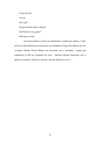 14
- O que tem ela?
- Foi ela.
- Ela o quê?
- Ela que mandou matar o Sérgio!
- Que história é essa, gente?
- Olha aqui o jornal.
Ana Lúcia recebeu o jornal e leu rapidamente a matéria que relatava a “ação
policial no desvendamento do assassinato encomendado de Sérgio Dias Ribeiro por sua
ex-esposa, Zulmira Pereira Ribeiro em associação com o advogado – aquele que
compareceu ao RH em companhia da viúva – Hércules Mendes Figueiredo, com o
objetivo de receber o seguro de vida que o falecido destinara à viúva...”
 