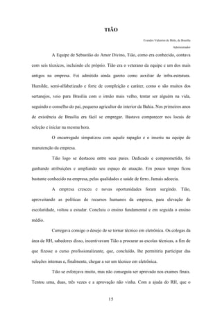 15
TIÃO
Evandro Valentim de Melo, de Brasília
Administrador
A Equipe de Sebastião do Amor Divino, Tião, como era conhecido, contava
com seis técnicos, incluindo ele próprio. Tião era o veterano da equipe e um dos mais
antigos na empresa. Foi admitido ainda garoto como auxiliar de infra-estrutura.
Humilde, semi-alfabetizado e forte de compleição e caráter, como o são muitos dos
sertanejos, veio para Brasília com o irmão mais velho, tentar ser alguém na vida,
seguindo o conselho do pai, pequeno agricultor do interior da Bahia. Nos primeiros anos
de existência de Brasília era fácil se empregar. Bastava comparecer nos locais de
seleção e iniciar na mesma hora.
O encarregado simpatizou com aquele rapagão e o inseriu na equipe de
manutenção da empresa.
Tião logo se destacou entre seus pares. Dedicado e comprometido, foi
ganhando atribuições e ampliando seu espaço de atuação. Em pouco tempo ficou
bastante conhecido na empresa, pelas qualidades e saúde de ferro. Jamais adoecia.
A empresa cresceu e novas oportunidades foram surgindo. Tião,
aproveitando as políticas de recursos humanos da empresa, para elevação de
escolaridade, voltou a estudar. Concluiu o ensino fundamental e em seguida o ensino
médio.
Carregava consigo o desejo de se tornar técnico em eletrônica. Os colegas da
área de RH, sabedores disso, incentivavam Tião a procurar as escolas técnicas, a fim de
que fizesse o curso profissionalizante, que, concluído, lhe permitiria participar das
seleções internas e, finalmente, chegar a ser um técnico em eletrônica.
Tião se esforçava muito, mas não conseguia ser aprovado nos exames finais.
Tentou uma, duas, três vezes e a aprovação não vinha. Com a ajuda do RH, que o
 