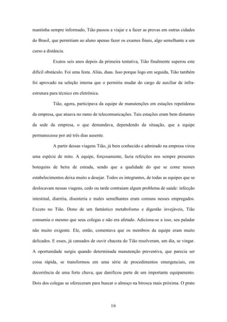 16
mantinha sempre informado, Tião passou a viajar e a fazer as provas em outras cidades
do Brasil, que permitiam ao aluno apenas fazer os exames finais, algo semelhante a um
curso a distância.
Exatos seis anos depois da primeira tentativa, Tião finalmente superou este
difícil obstáculo. Foi uma festa. Aliás, duas. Isso porque logo em seguida, Tião também
foi aprovado na seleção interna que o permitiu mudar do cargo de auxiliar de infra-
estrutura para técnico em eletrônica.
Tião, agora, participava da equipe de manutenções em estações repetidoras
da empresa, que atuava no ramo de telecomunicações. Tais estações eram bem distantes
da sede da empresa, o que demandava, dependendo da situação, que a equipe
permanecesse por até três dias ausente.
A partir dessas viagens Tião, já bem conhecido e admirado na empresa virou
uma espécie de mito. A equipe, forçosamente, fazia refeições nos sempre presentes
botequins de beira de estrada, sendo que a qualidade do que se come nesses
estabelecimentos deixa muito a desejar. Todos os integrantes, de todas as equipes que se
deslocavam nessas viagens, cedo ou tarde contraiam algum problema de saúde: infecção
intestinal, diarréia, disenteria e males semelhantes eram comuns nesses empregados.
Exceto no Tião. Dono de um fantástico metabolismo e digestão invejáveis, Tião
consumia o mesmo que seus colegas e não era afetado. Adiciona-se a isso, seu paladar
não muito exigente. Ele, então, comentava que os membros da equipe eram muito
delicados. E esses, já cansados de ouvir chacota do Tião resolveram, um dia, se vingar.
A oportunidade surgiu quando determinada manutenção preventiva, que parecia ser
coisa rápida, se transformou em uma série de procedimentos emergenciais, em
decorrência de uma forte chuva, que danificou parte de um importante equipamento.
Dois dos colegas se ofereceram para buscar o almoço na birosca mais próxima. O prato
 
