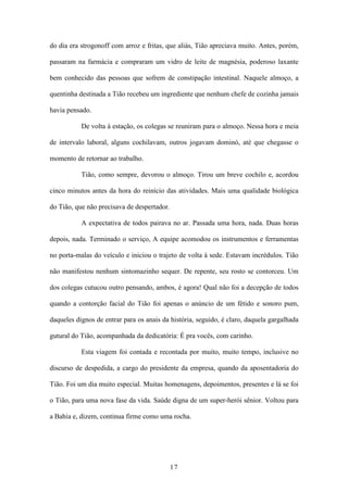 17
do dia era strogonoff com arroz e fritas, que aliás, Tião apreciava muito. Antes, porém,
passaram na farmácia e compraram um vidro de leite de magnésia, poderoso laxante
bem conhecido das pessoas que sofrem de constipação intestinal. Naquele almoço, a
quentinha destinada a Tião recebeu um ingrediente que nenhum chefe de cozinha jamais
havia pensado.
De volta à estação, os colegas se reuniram para o almoço. Nessa hora e meia
de intervalo laboral, alguns cochilavam, outros jogavam dominó, até que chegasse o
momento de retornar ao trabalho.
Tião, como sempre, devorou o almoço. Tirou um breve cochilo e, acordou
cinco minutos antes da hora do reinício das atividades. Mais uma qualidade biológica
do Tião, que não precisava de despertador.
A expectativa de todos pairava no ar. Passada uma hora, nada. Duas horas
depois, nada. Terminado o serviço, A equipe acomodou os instrumentos e ferramentas
no porta-malas do veículo e iniciou o trajeto de volta à sede. Estavam incrédulos. Tião
não manifestou nenhum sintomazinho sequer. De repente, seu rosto se contorceu. Um
dos colegas cutucou outro pensando, ambos, é agora! Qual não foi a decepção de todos
quando a contorção facial do Tião foi apenas o anúncio de um fétido e sonoro pum,
daqueles dignos de entrar para os anais da história, seguido, é claro, daquela gargalhada
gutural do Tião, acompanhada da dedicatória: É pra vocês, com carinho.
Esta viagem foi contada e recontada por muito, muito tempo, inclusive no
discurso de despedida, a cargo do presidente da empresa, quando da aposentadoria do
Tião. Foi um dia muito especial. Muitas homenagens, depoimentos, presentes e lá se foi
o Tião, para uma nova fase da vida. Saúde digna de um super-herói sênior. Voltou para
a Bahia e, dizem, continua firme como uma rocha.
 