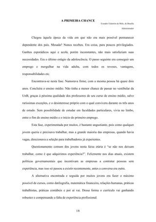 18
A PRIMEIRA CHANCE
Evandro Valentim de Melo, de Brasília
Administrador
Chegou àquela época da vida em que não era mais possível permanecer
dependente dos pais. Mesada? Nunca recebeu. Era coisa, para poucos privilegiados.
Ganhos esporádicos aqui e acolá, porém inconstantes, não mais satisfaziam suas
necessidades. Era o último estágio da adolescência. O passo seguinte era conseguir um
emprego e mergulhar na vida adulta, com todos os reveses, vantagens,
responsabilidades etc.
Encontrava-se nesta fase. Namorava firme, com a mesma pessoa há quase dois
anos. Concluíra o ensino médio. Não tinha a menor chance de passar no vestibular da
UnB, graças à péssima qualidade dos professores de seu curso de ensino médio, salvo
raríssimas exceções, e o desinteresse próprio com o qual convivera durante os três anos
de estudo. Sem possibilidade de estudar em faculdades particulares, vivia no limbo,
entre o fim do ensino médio e o início do primeiro emprego.
Esta fase, experimentada por muitos, é bastante angustiante, pois como qualquer
jovem queria e precisava trabalhar, mas a grande maioria das empresas, quando havia
vagas, direcionava a seleção para trabalhadores já experientes.
Questionamento comum dos jovens nesta faixa etária é “se não nos deixam
trabalhar, como é que adquirimos experiência?”. Felizmente nos dias atuais, existem
políticas governamentais que incentivam as empresas a contratar pessoas sem
experiência, mas isso só passou a existir recentemente, antes a conversa era outra.
A alternativa encontrada e seguida por muitos jovens era fazer o máximo
possível de cursos, como datilografia, matemática financeira, relações humanas, práticas
trabalhistas, práticas contábeis e por aí vai. Dessa forma o currículo vai ganhando
robustez e compensando a falta de experiência profissional.
 