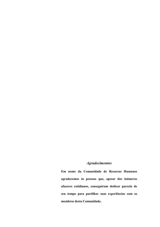 Agradecimentos
Em nome da Comunidade de Recursos Humanos
agradecemos às pessoas que, apesar dos inúmeros
afazeres cotidianos, conseguiram dedicar parcela de
seu tempo para partilhar suas experiências com os
membros desta Comunidade.
 